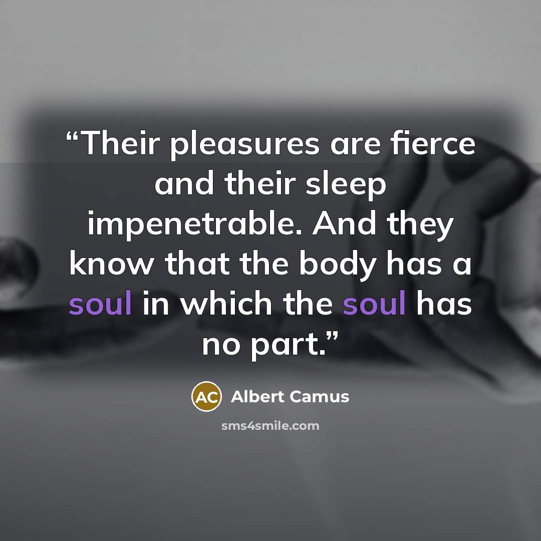 “Their pleasures are fierce and their sleep impenetrable. And they know that the body has a soul in which the soul has no part.” quote by Albert Camus