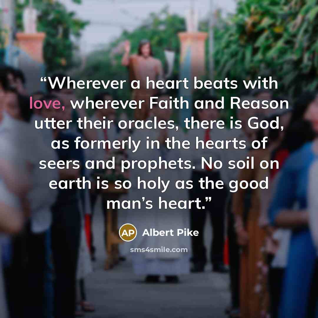 “Wherever a heart beats with love, wherever Faith and Reason utter their oracles, there is God, as formerly in the hearts of seers and prophets. No soil on earth is so holy as the good man’s heart.” quote by Albert Pike