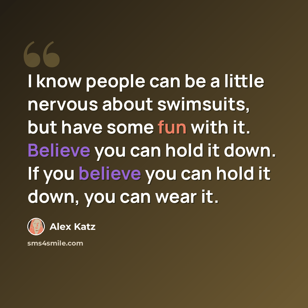 “I know people can be a little nervous about swimsuits, but have some fun with it. Believe you can hold it down. If you believe you can hold it down, you can wear it.” quote by Alex Katz