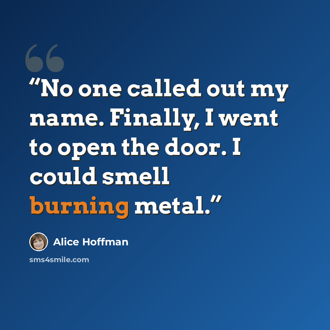 “No one called out my name. Finally, I went to open the door. I could smell burning metal.” quote by Alice Hoffman