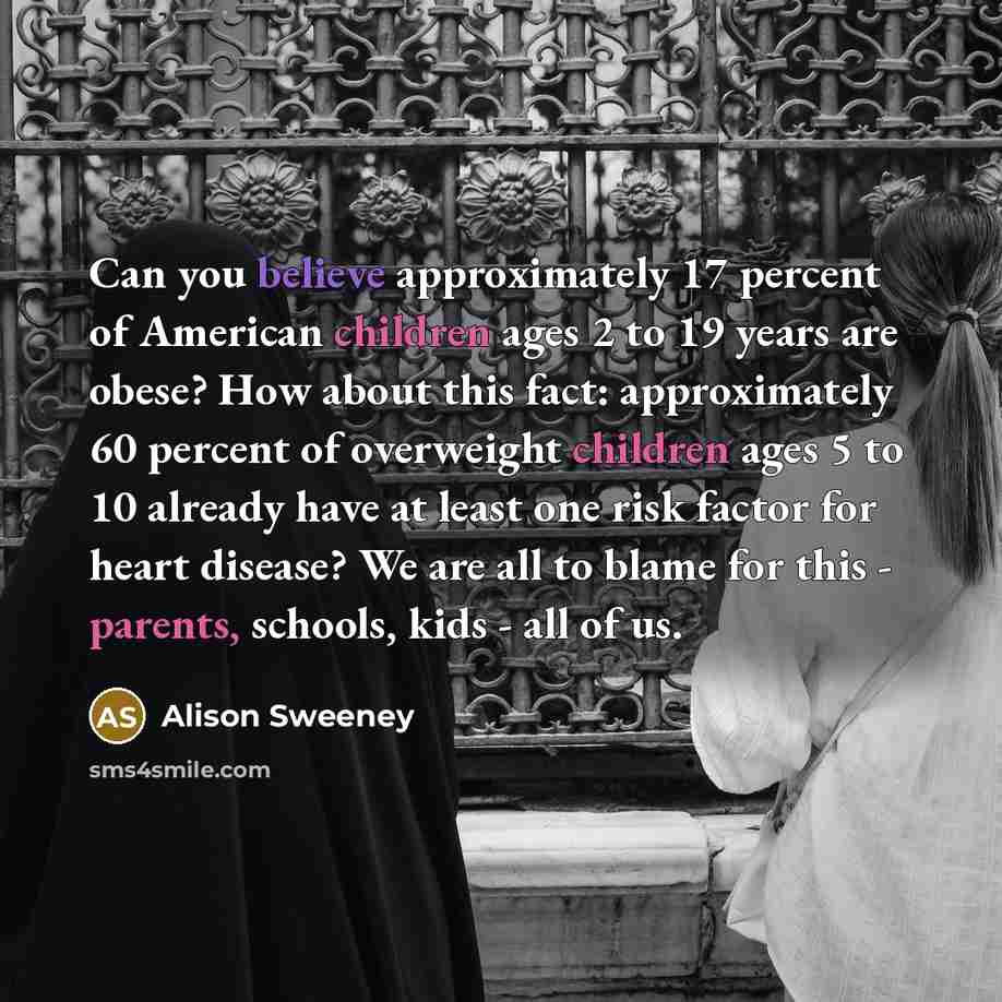 “Can you believe approximately 17 percent of American children ages 2 to 19 years are obese? How about this fact: approximately 60 percent of overweight children ages 5 to 10 already have at least one risk factor for heart disease? We are all to blame for this - parents, schools, kids - all of us.” quote by Alison Sweeney