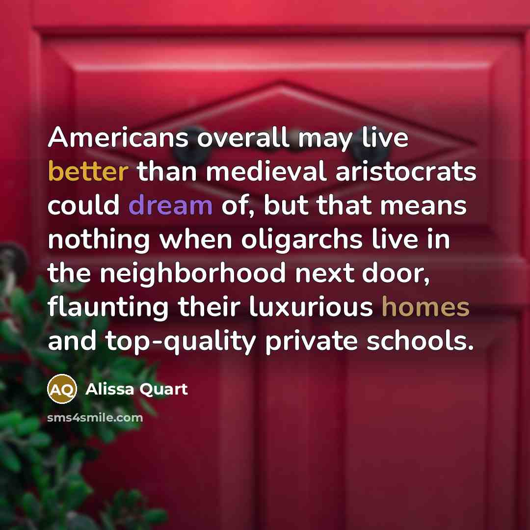 “Americans overall may live better than medieval aristocrats could dream of, but that means nothing when oligarchs live in the neighborhood next door, flaunting their luxurious homes and top-quality private schools.” quote by Alissa Quart