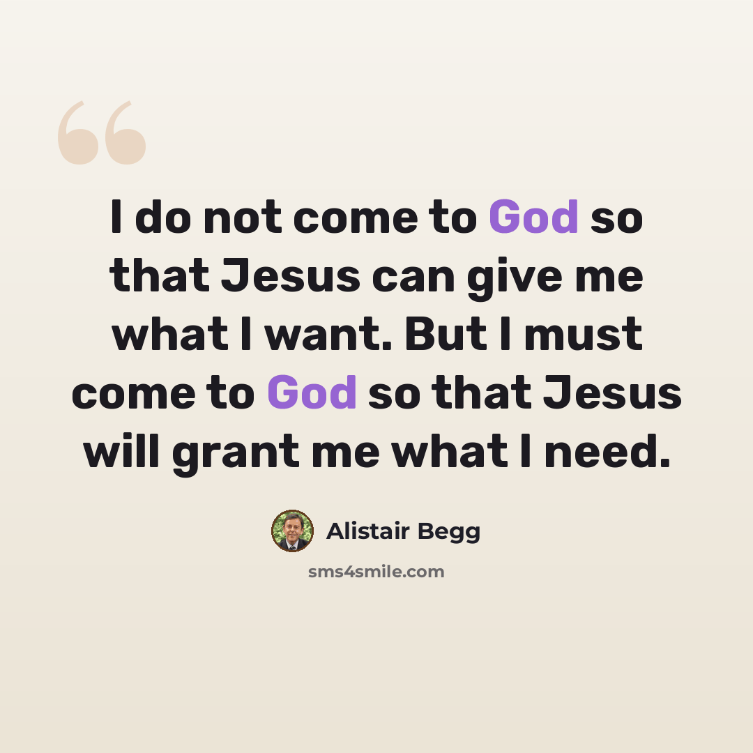 “I do not come to God so that Jesus can give me what I want. But I must come to God so that Jesus will grant me what I need.” quote by Alistair Begg