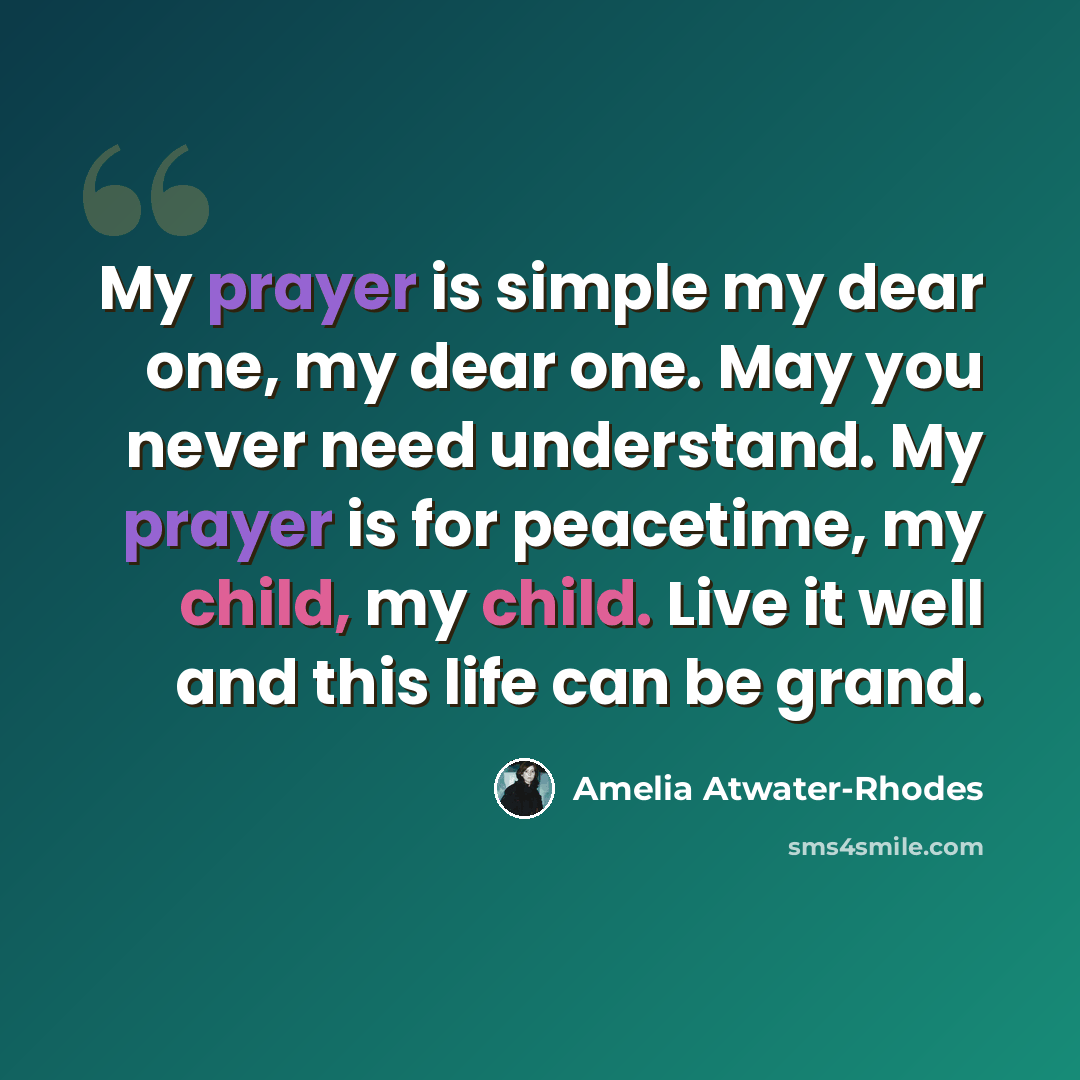 “My prayer is simple my dear one, my dear one. May you never need understand. My prayer is for peacetime, my child, my child. Live it well and this life can be grand.” quote by Amelia Atwater-Rhodes