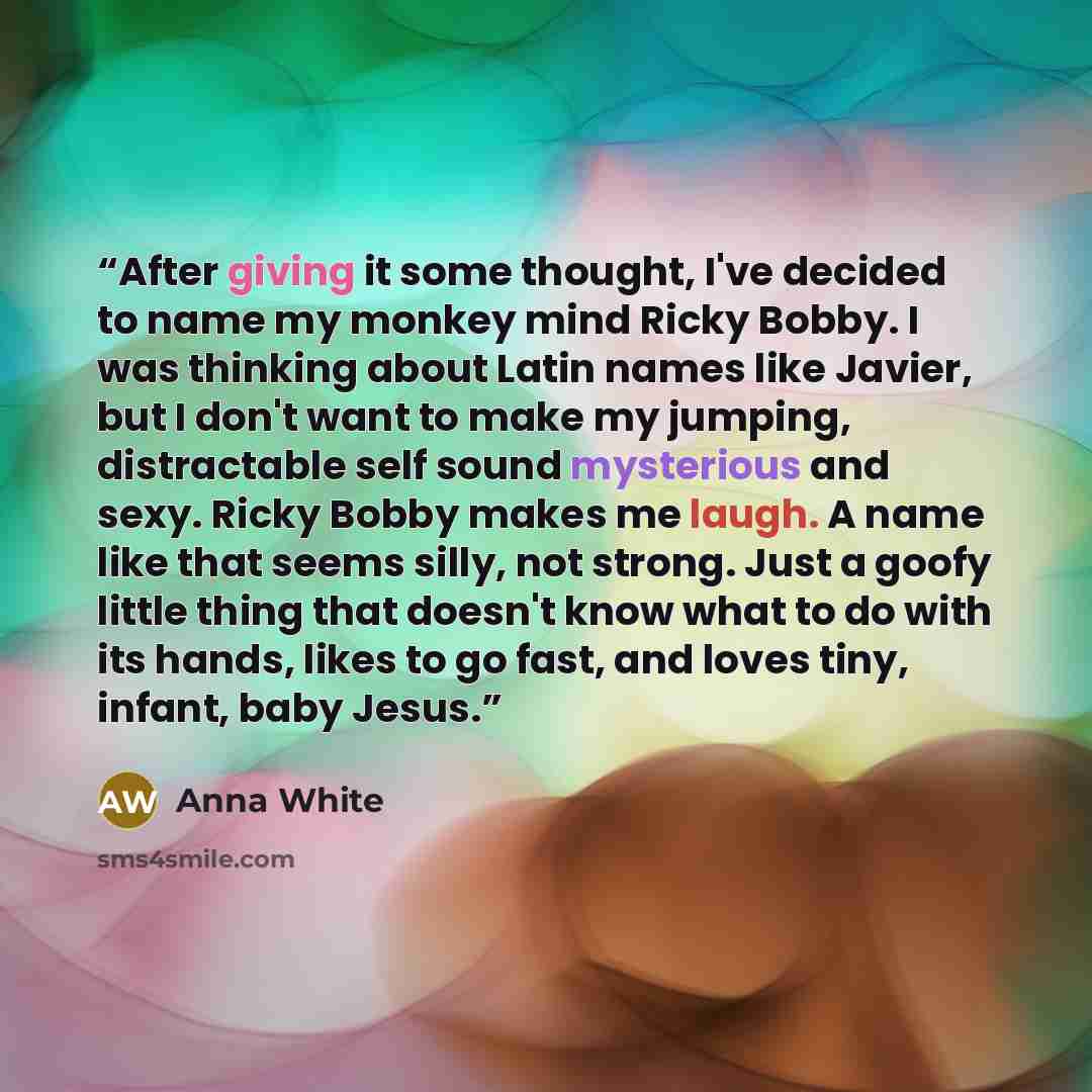 “After giving it some thought, I've decided to name my monkey mind Ricky Bobby. I was thinking about Latin names like Javier, but I don't want to make my jumping, distractable self sound mysterious and sexy. Ricky Bobby makes me laugh. A name like that seems silly, not strong. Just a goofy little…” quote by Anna White