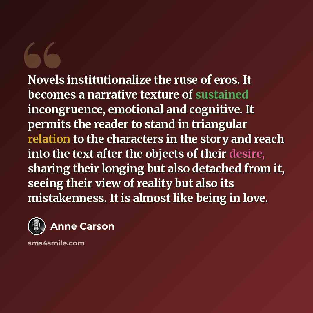 “Novels institutionalize the ruse of eros. It becomes a narrative texture of sustained incongruence, emotional and cognitive. It permits the reader to stand in triangular relation to the characters in the story and reach into the text after the objects of their desire, sharing their longing but…” quote by Anne Carson