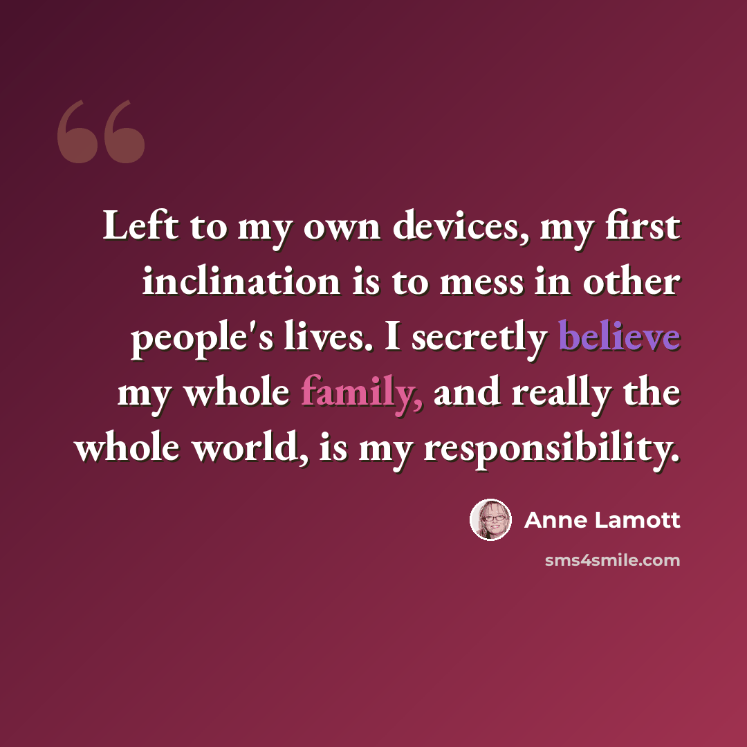 “Left to my own devices, my first inclination is to mess in other people's lives. I secretly believe my whole family, and really the whole world, is my responsibility.” quote by Anne Lamott