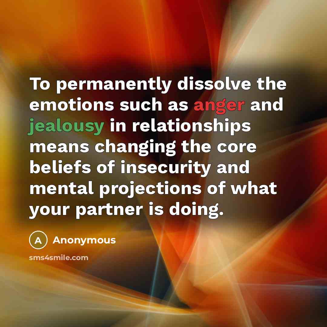 “To permanently dissolve the emotions such as anger and jealousy in relationships means changing the core beliefs of insecurity and mental projections of what your partner is doing.” quote by Anonymous