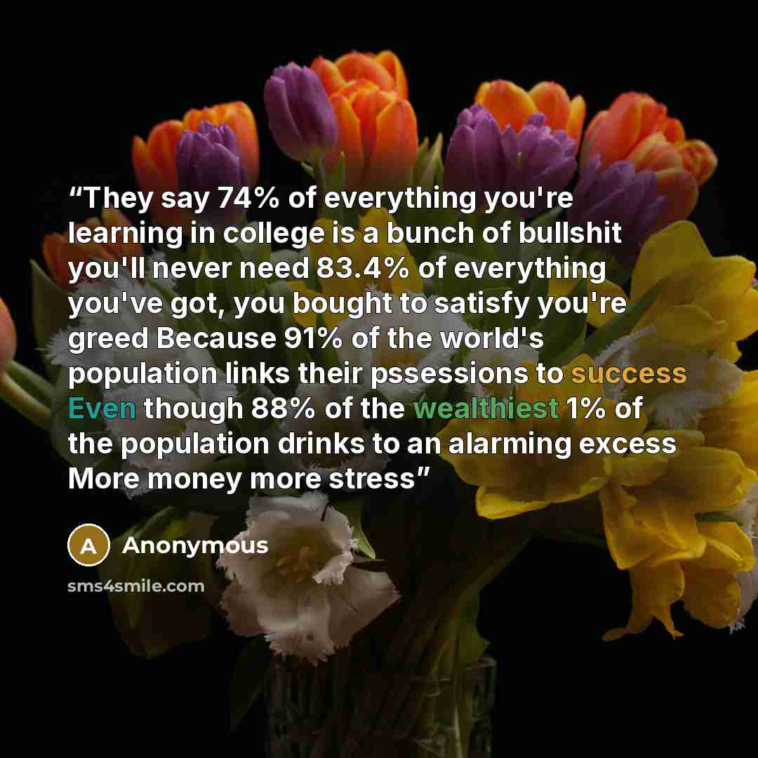“They say 74% of everything you're learning in college is a bunch of bullshit you'll never need 83.4% of everything you've got, you bought to satisfy you're greed Because 91% of the world's population links their pssessions to success Even though 88% of the wealthiest 1% of the population drinks to…” quote by Anonymous