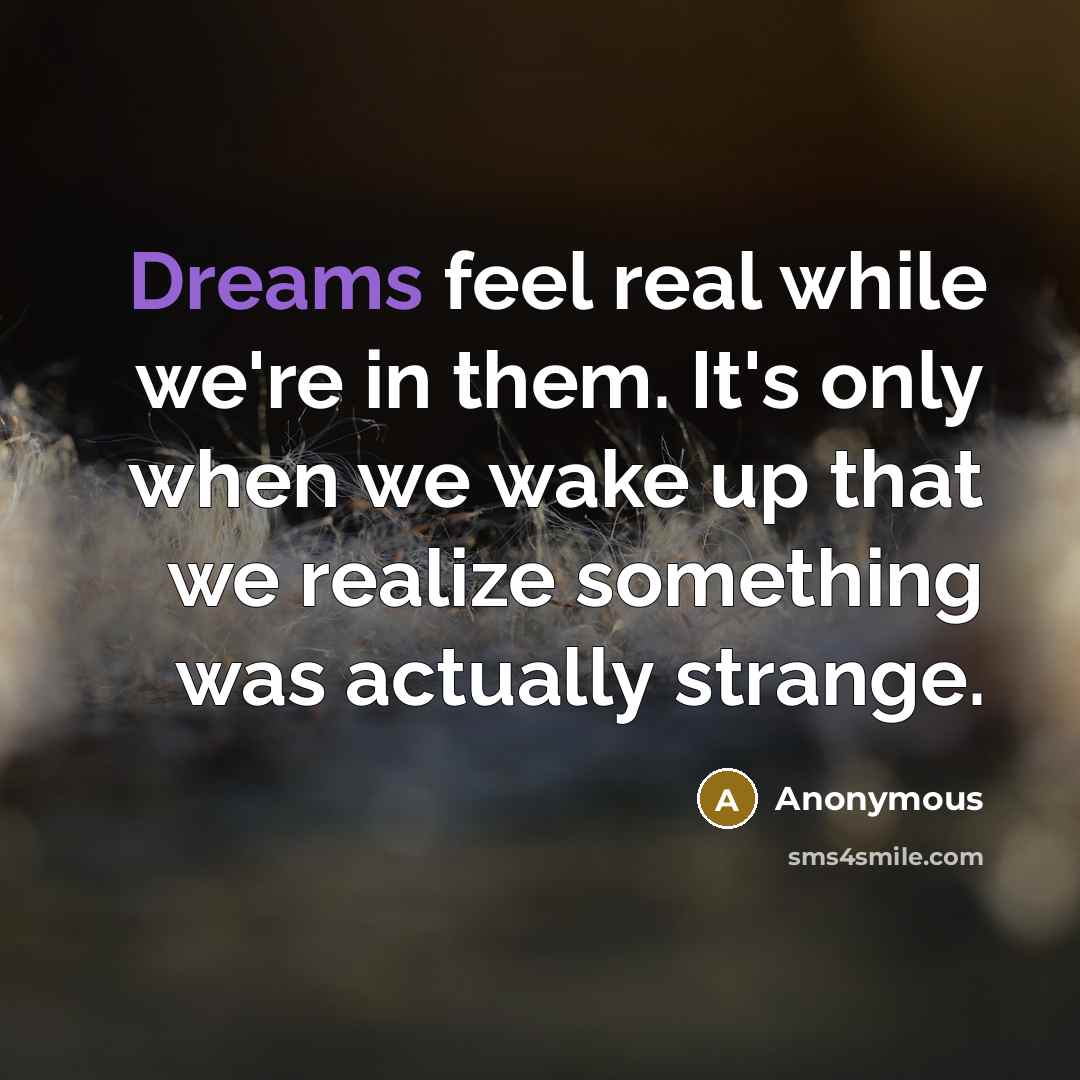 “Dreams feel real while we're in them. It's only when we wake up that we realize something was actually strange.” quote by Anonymous