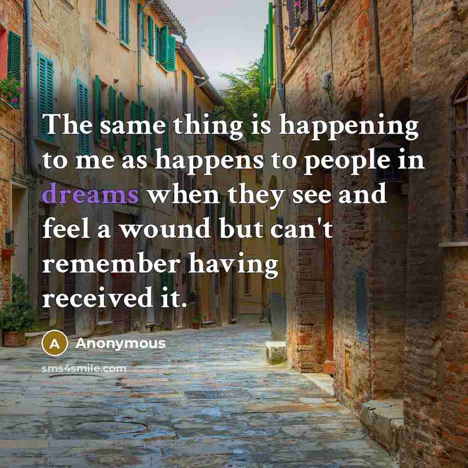“The same thing is happening to me as happens to people in dreams when they see and feel a wound but can't remember having received it.” quote by Anonymous