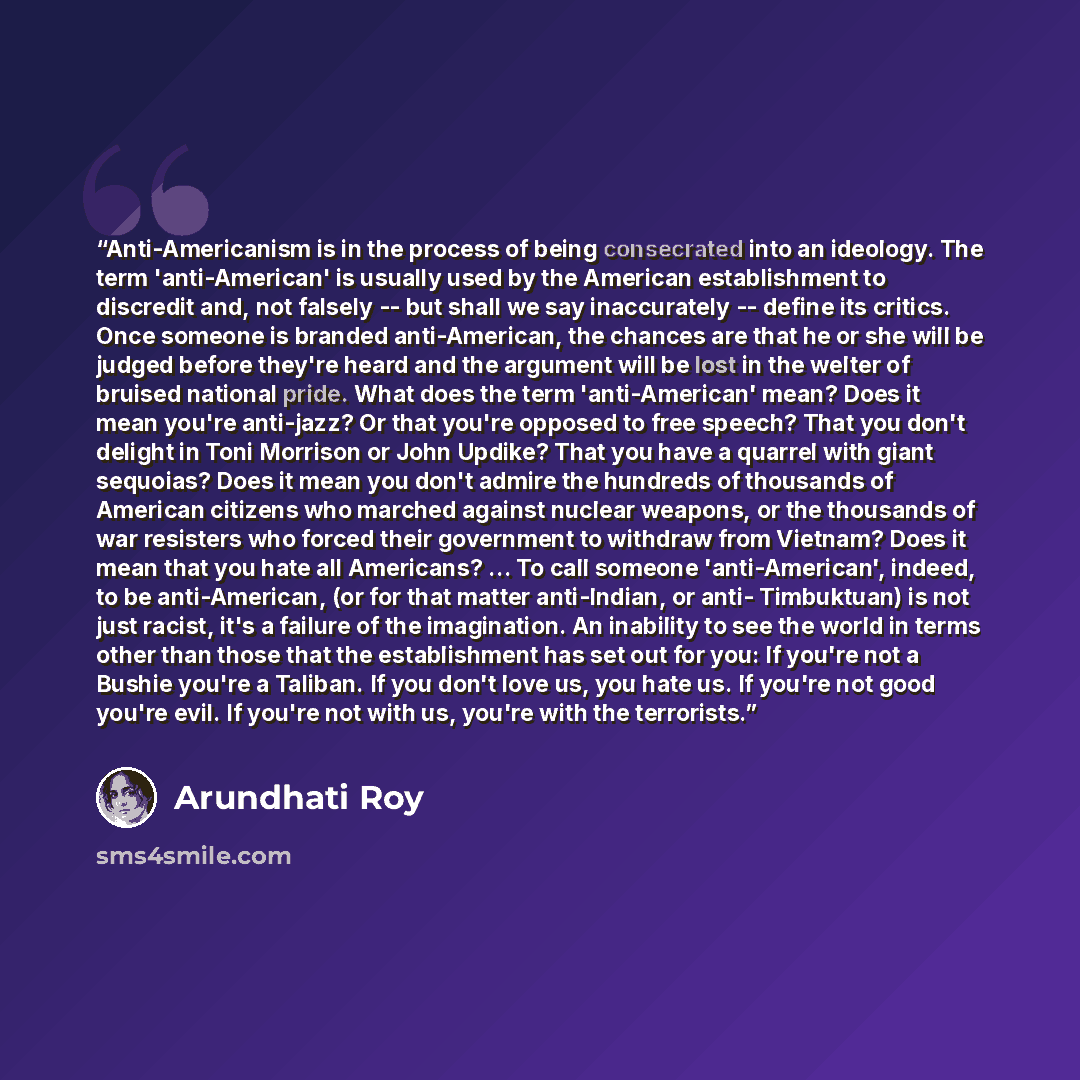 “Anti-Americanism is in the process of being consecrated into an ideology. The term 'anti-American' is usually used by the American establishment to discredit and, not falsely -- but shall we say inaccurately -- define its critics. Once someone is branded anti-American, the chances are that he or…” quote by Arundhati Roy