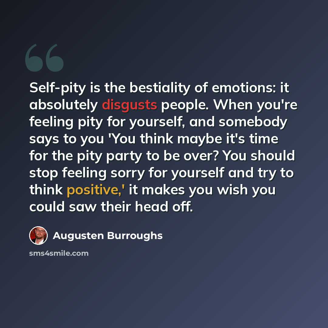 “Self-pity is the bestiality of emotions: it absolutely disgusts people. When you're feeling pity for yourself, and somebody says to you 'You think maybe it's time for the pity party to be over? You should stop feeling sorry for yourself and try to think positive,' it makes you wish you could saw…” quote by Augusten Burroughs