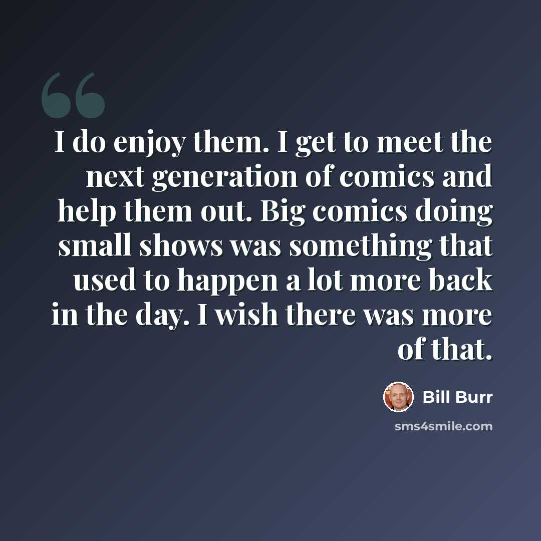 “I do enjoy them. I get to meet the next generation of comics and help them out. Big comics doing small shows was something that used to happen a lot more back in the day. I wish there was more of that.” quote by Bill Burr