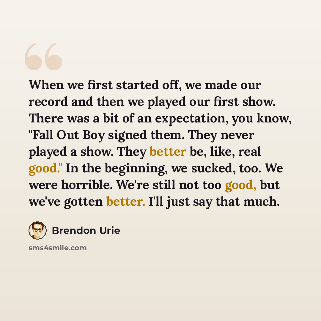 “When we first started off, we made our record and then we played our first show. There was a bit of an expectation, you know, "Fall Out Boy signed them. They never played a show. They better be, like, real good." In the beginning, we sucked, too. We were horrible. We're still not too good, but…” quote by Brendon Urie