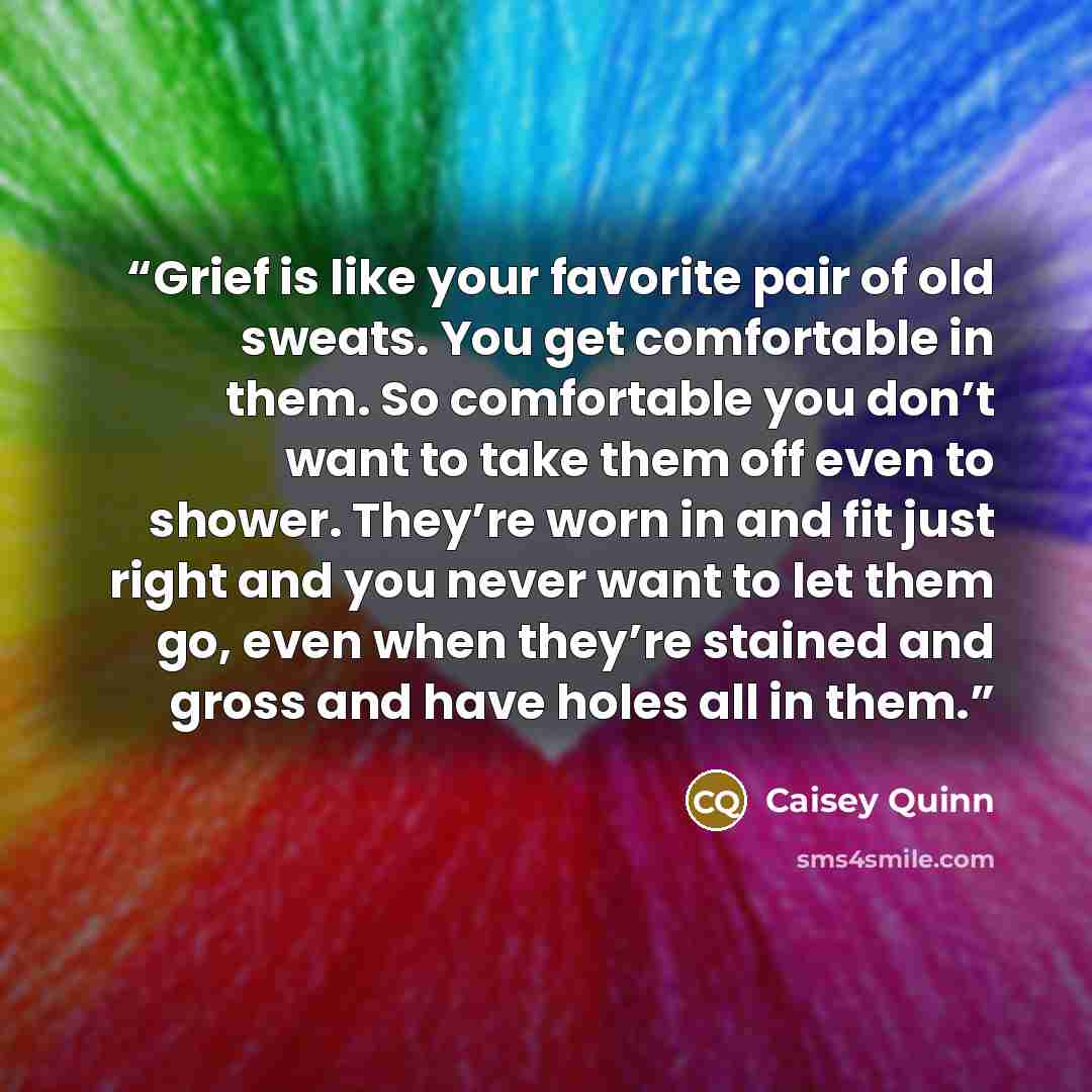 “Grief is like your favorite pair of old sweats. You get comfortable in them. So comfortable you don’t want to take them off even to shower. They’re worn in and fit just right and you never want to let them go, even when they’re stained and gross and have holes all in them.” quote by Caisey Quinn