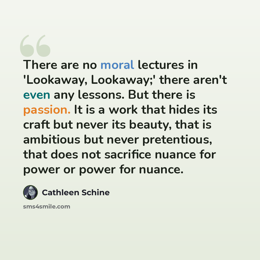 “There are no moral lectures in 'Lookaway, Lookaway;' there aren't even any lessons. But there is passion. It is a work that hides its craft but never its beauty, that is ambitious but never pretentious, that does not sacrifice nuance for power or power for nuance.” quote by Cathleen Schine