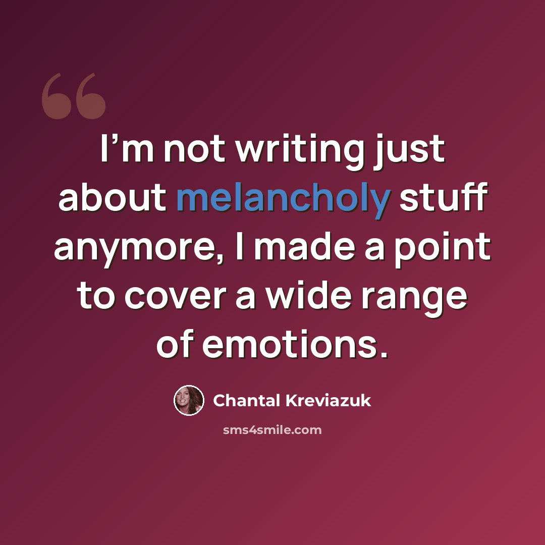 “I'm not writing just about melancholy stuff anymore, I made a point to cover a wide range of emotions.” quote by Chantal Kreviazuk