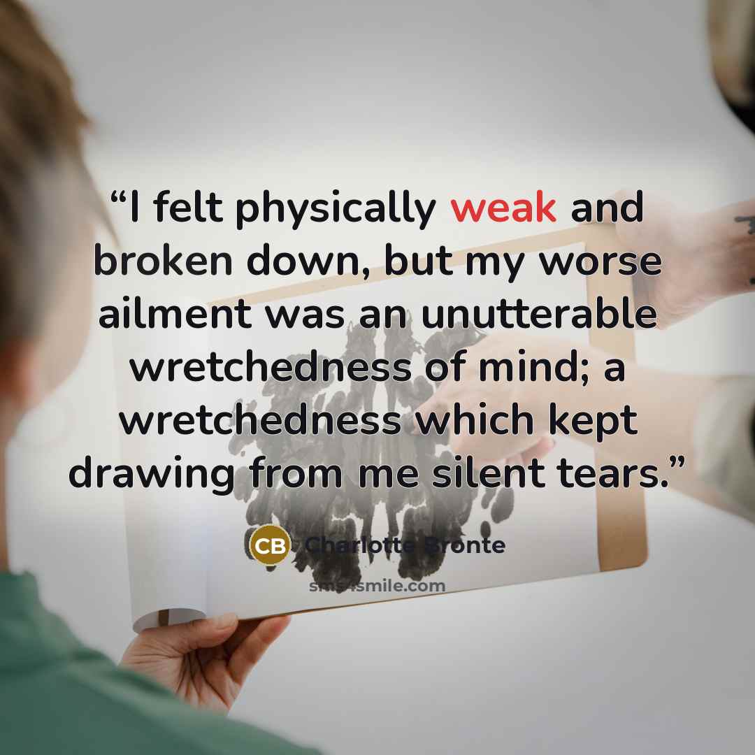 “I felt physically weak and broken down, but my worse ailment was an unutterable wretchedness of mind; a wretchedness which kept drawing from me silent tears.” quote by Charlotte Brontë