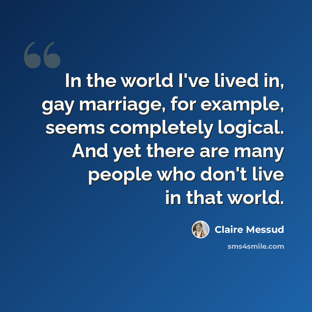 “In the world I've lived in, gay marriage, for example, seems completely logical. And yet there are many people who don't live in that world.” quote by Claire Messud