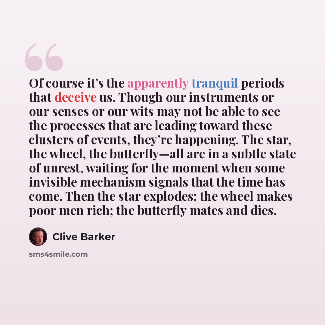 “Of course it’s the apparently tranquil periods that deceive us. Though our instruments or our senses or our wits may not be able to see the processes that are leading toward these clusters of events, they’re happening. The star, the wheel, the butterfly—all are in a subtle state of unrest, waiting…” quote by Clive Barker