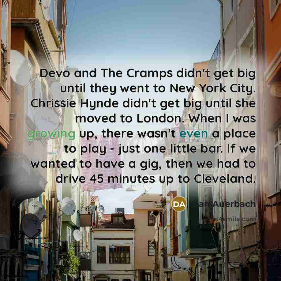 “Devo and The Cramps didn't get big until they went to New York City. Chrissie Hynde didn't get big until she moved to London. When I was growing up, there wasn't even a place to play - just one little bar. If we wanted to have a gig, then we had to drive 45 minutes up to Cleveland.” quote by Dan Auerbach