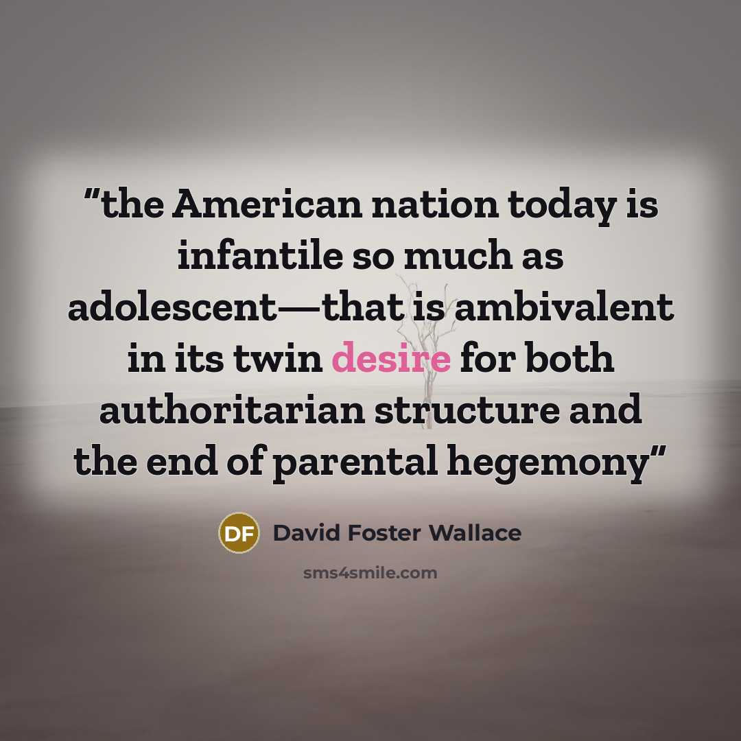 “the American nation today is infantile so much as adolescent—that is ambivalent in its twin desire for both authoritarian structure and the end of parental hegemony” quote by David Foster Wallace