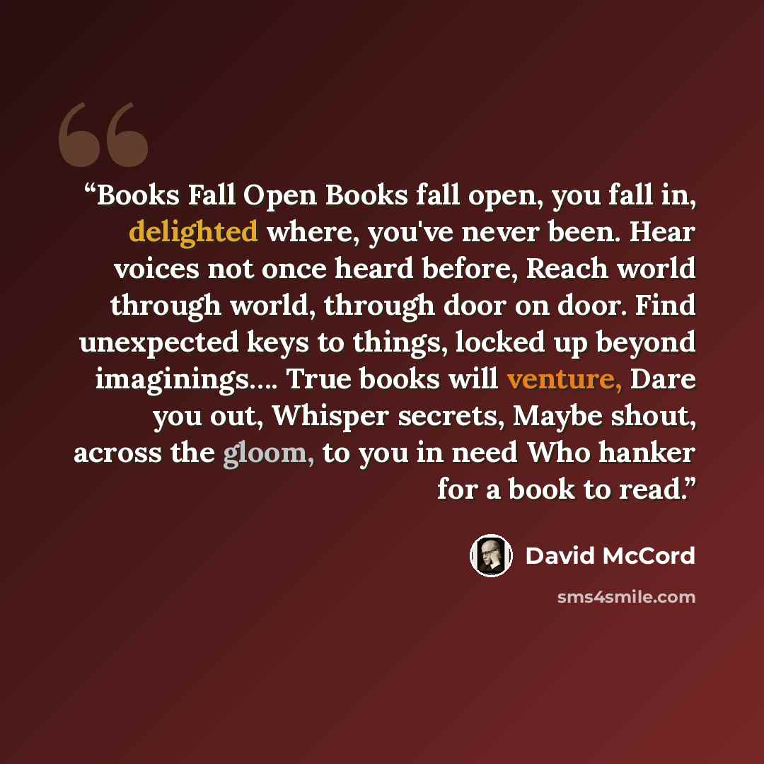 “Books Fall Open Books fall open, you fall in, delighted where, you've never been. Hear voices not once heard before, Reach world through world, through door on door. Find unexpected keys to things, locked up beyond imaginings…. True books will venture, Dare you out, Whisper secrets, Maybe shout…” quote by David McCord