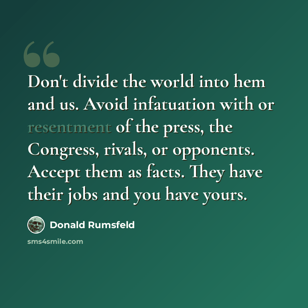 “Don't divide the world into hem and us. Avoid infatuation with or resentment of the press, the Congress, rivals, or opponents. Accept them as facts. They have their jobs and you have yours.” quote by Donald Rumsfeld
