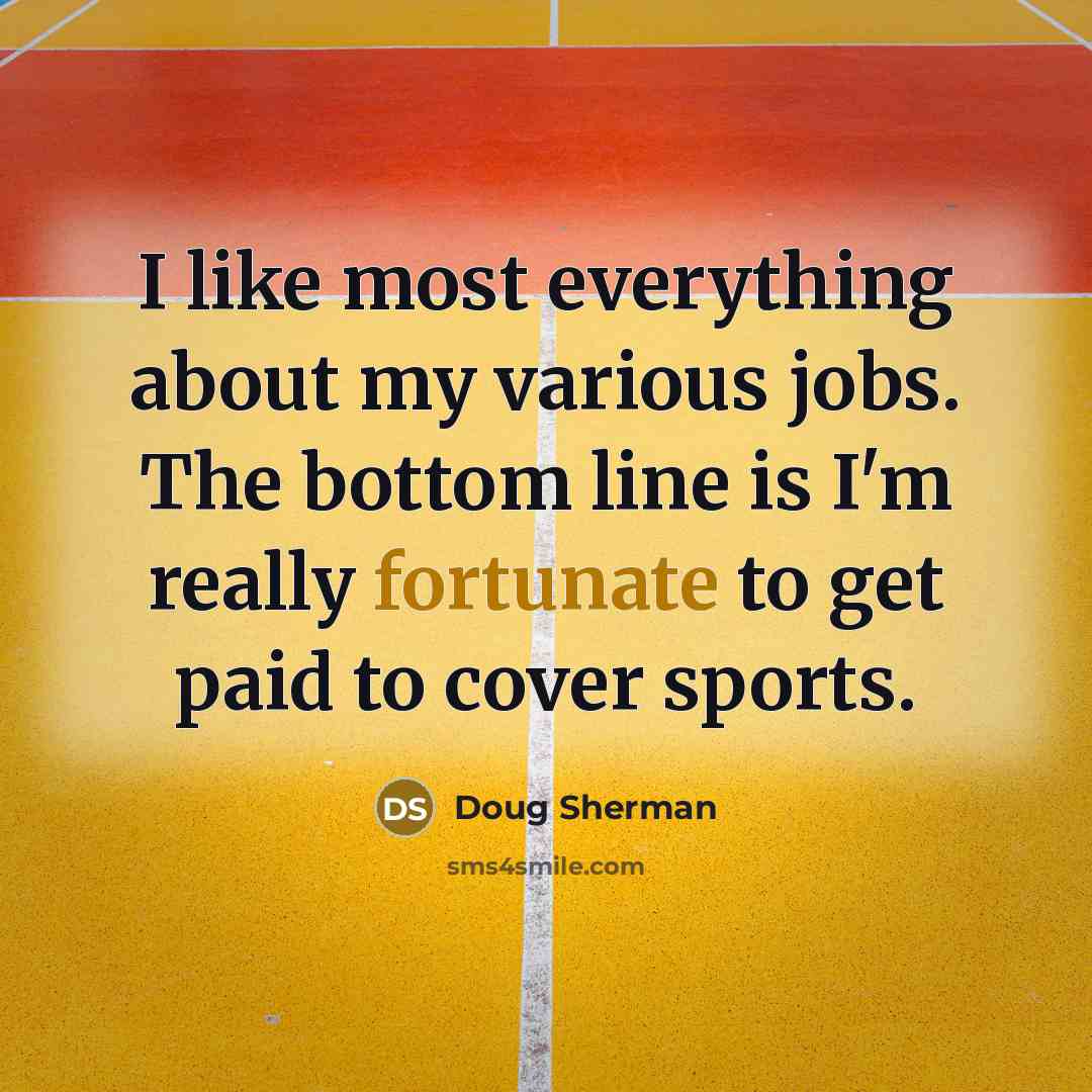 “I like most everything about my various jobs. The bottom line is I'm really fortunate to get paid to cover sports.” quote by Doug Sherman