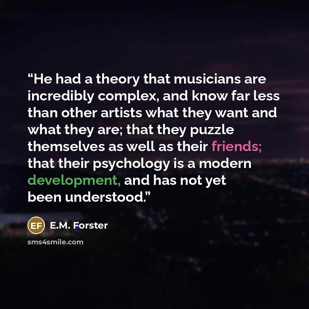 “He had a theory that musicians are incredibly complex, and know far less than other artists what they want and what they are; that they puzzle themselves as well as their friends; that their psychology is a modern development, and has not yet been understood.” quote by E.M. Forster