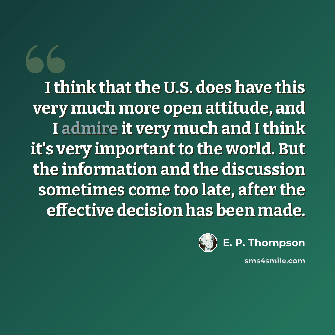 “I think that the U.S. does have this very much more open attitude, and I admire it very much and I think it's very important to the world. But the information and the discussion sometimes come too late, after the effective decision has been made.” quote by E. P. Thompson