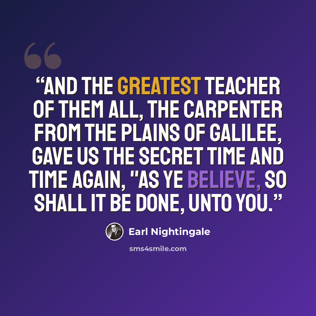 “And the greatest teacher of them all, the carpenter from the plains of Galilee, gave us the Secret time and time again, "As ye believe, so shall it be done, unto you.” quote by Earl Nightingale