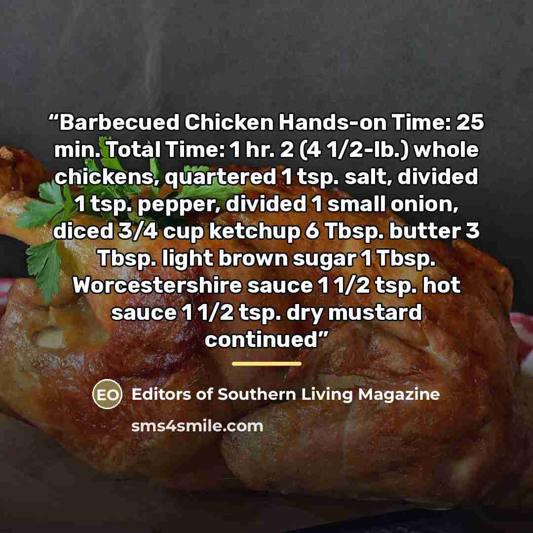 “Barbecued Chicken Hands-on Time: 25 min. Total Time: 1 hr. 2 (4 1/2-lb.) whole chickens, quartered 1 tsp. salt, divided 1 tsp. pepper, divided 1 small onion, diced 3/4 cup ketchup 6 Tbsp. butter 3 Tbsp. light brown sugar 1 Tbsp. Worcestershire sauce 1 1/2 tsp. hot sauce 1 1/2 tsp. dry mustard…” quote by Editors of Southern Living Magazine
