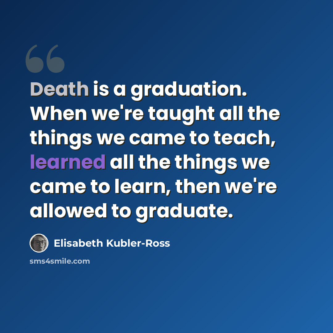 “Death is a graduation. When we're taught all the things we came to teach, learned all the things we came to learn, then we're allowed to graduate.” quote by Elisabeth Kubler-Ross