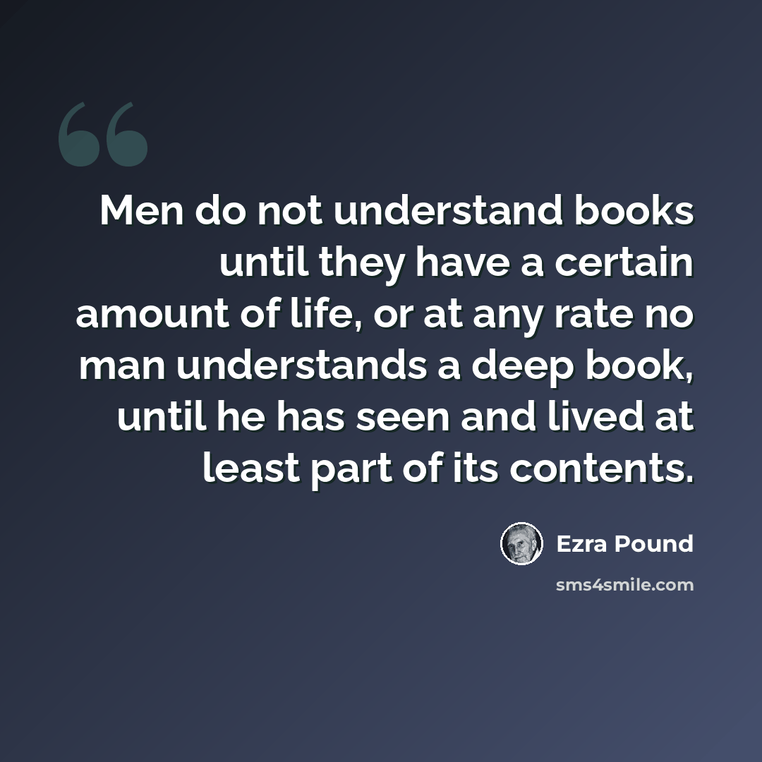 “Men do not understand books until they have a certain amount of life, or at any rate no man understands a deep book, until he has seen and lived at least part of its contents.” quote by Ezra Pound