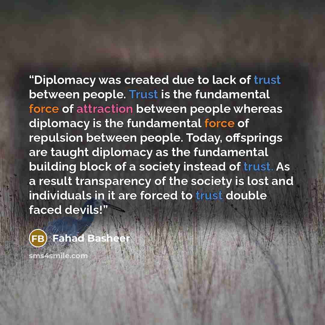 “Diplomacy was created due to lack of trust between people. Trust is the fundamental force of attraction between people whereas diplomacy is the fundamental force of repulsion between people. Today, offsprings are taught diplomacy as the fundamental building block of a society instead of trust. As…” quote by Fahad Basheer