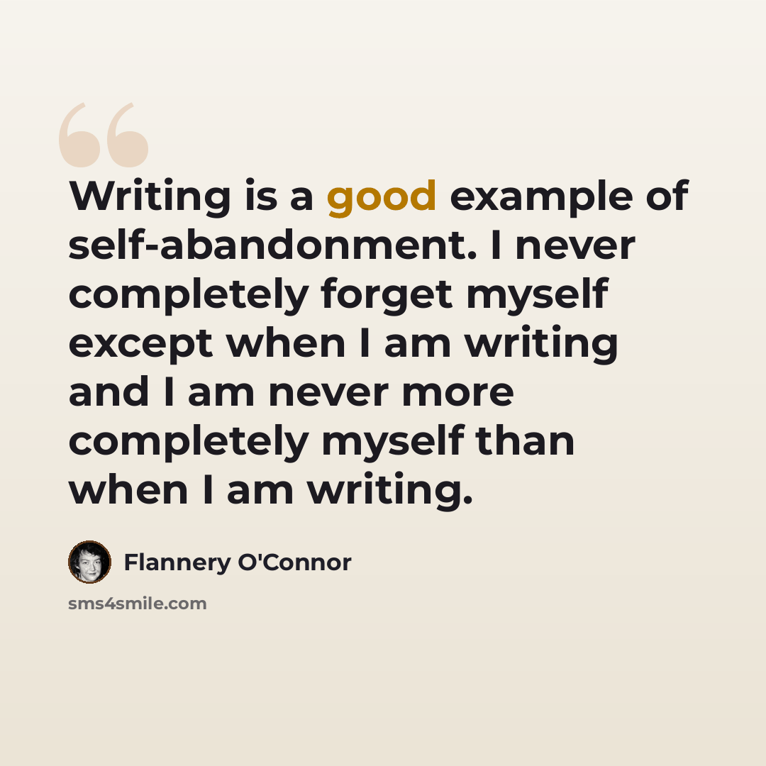 “Writing is a good example of self-abandonment. I never completely forget myself except when I am writing and I am never more completely myself than when I am writing.” quote by Flannery O'Connor
