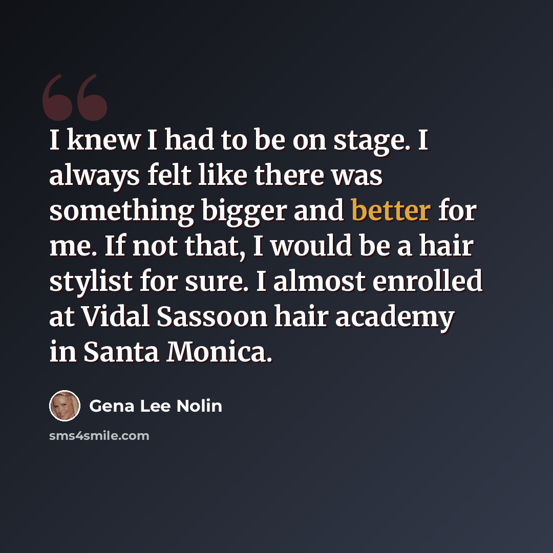 “I knew I had to be on stage. I always felt like there was something bigger and better for me. If not that, I would be a hair stylist for sure. I almost enrolled at Vidal Sassoon hair academy in Santa Monica.” quote by Gena Lee Nolin