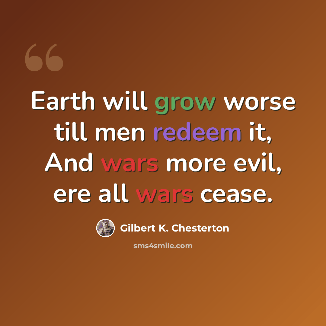 “Earth will grow worse till men redeem it, And wars more evil, ere all wars cease.” quote by Gilbert K. Chesterton