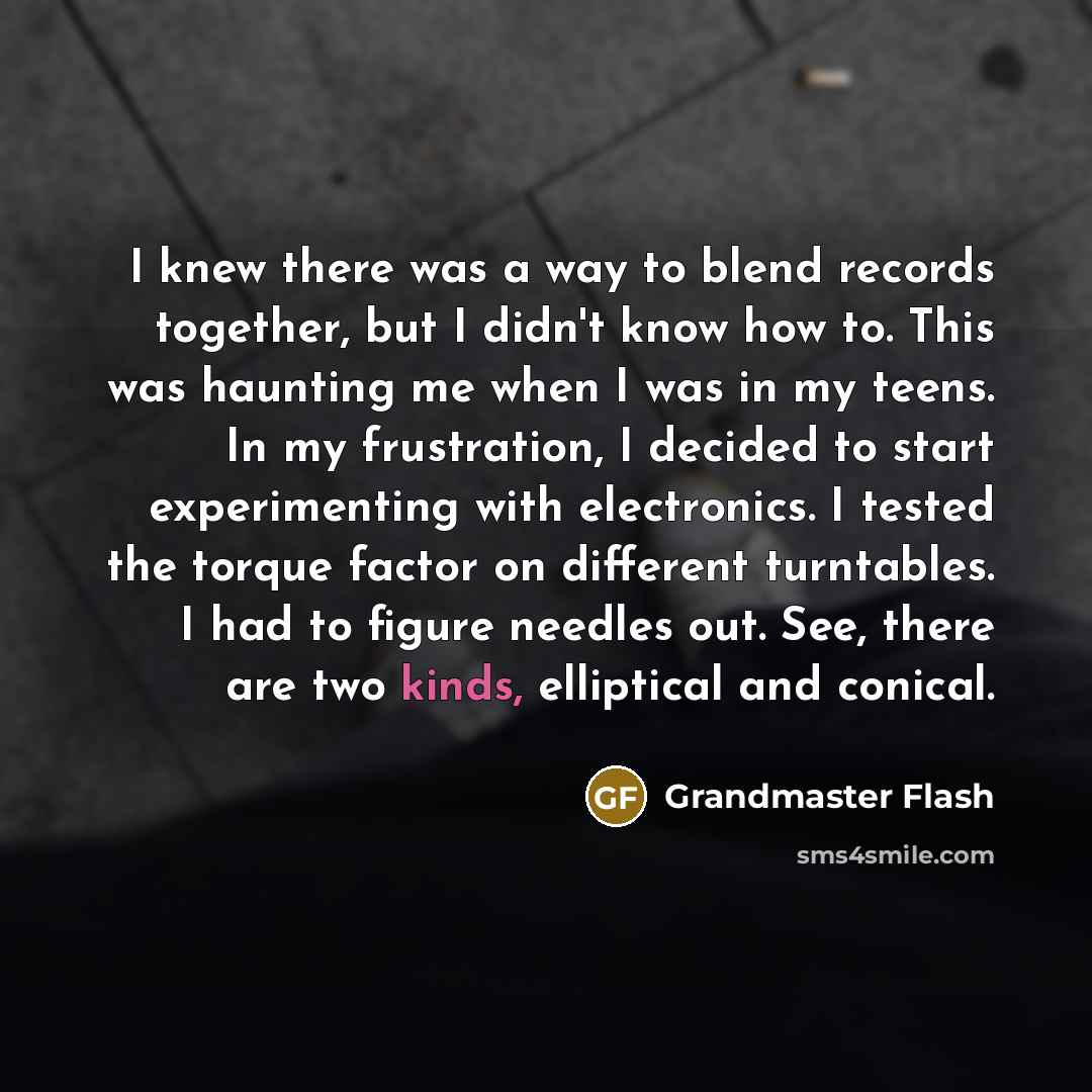 “I knew there was a way to blend records together, but I didn't know how to. This was haunting me when I was in my teens. In my frustration, I decided to start experimenting with electronics. I tested the torque factor on different turntables. I had to figure needles out. See, there are two kinds…” quote by Grandmaster Flash
