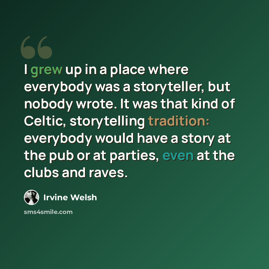 “I grew up in a place where everybody was a storyteller, but nobody wrote. It was that kind of Celtic, storytelling tradition: everybody would have a story at the pub or at parties, even at the clubs and raves.” quote by Irvine Welsh