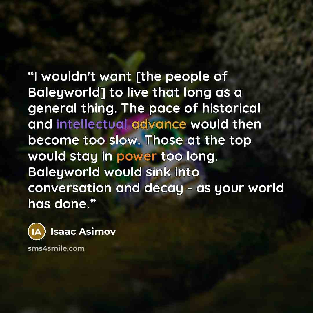 “I wouldn't want [the people of Baleyworld] to live that long as a general thing. The pace of historical and intellectual advance would then become too slow. Those at the top would stay in power too long. Baleyworld would sink into conversation and decay - as your world has done.” quote by Isaac Asimov