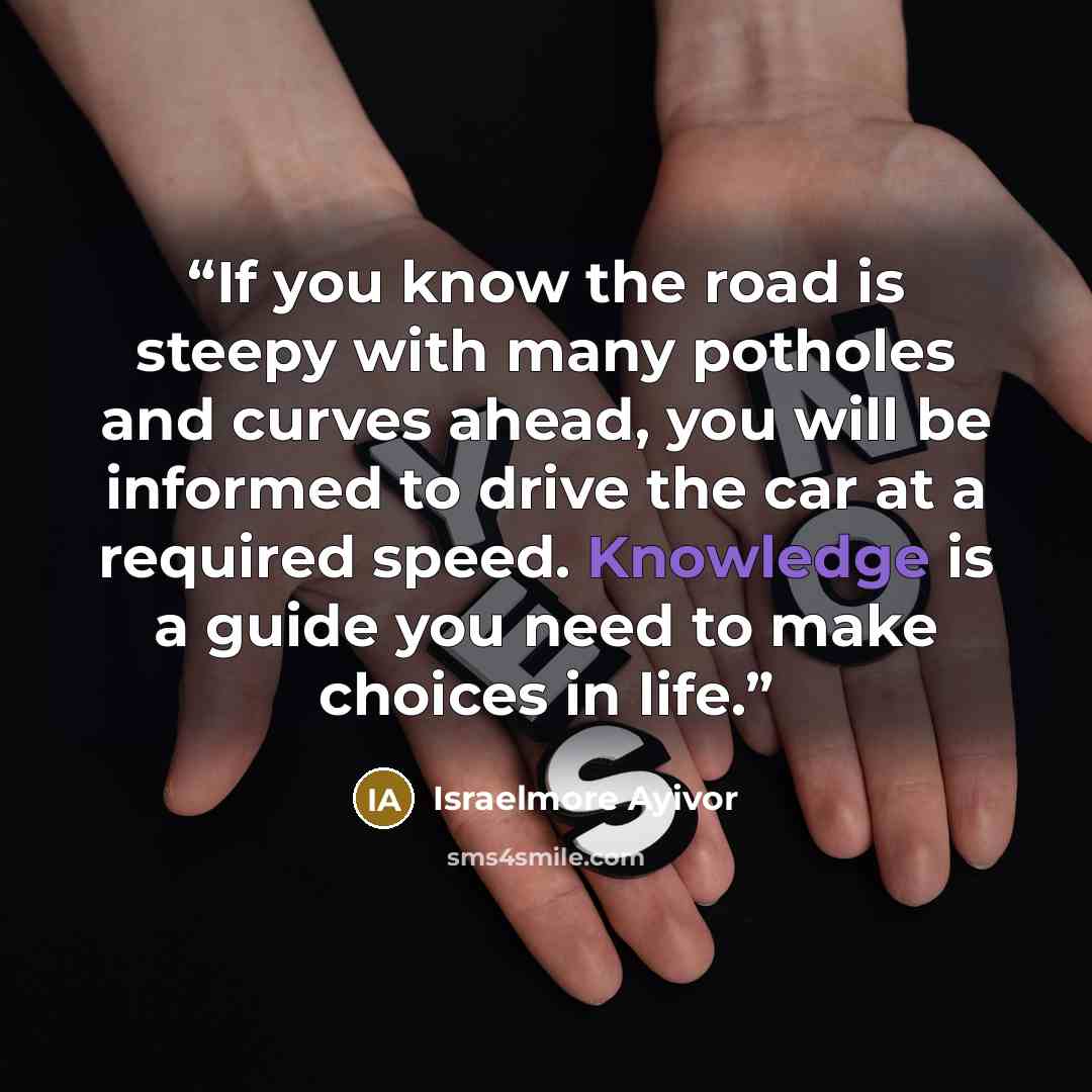 “If you know the road is steepy with many potholes and curves ahead, you will be informed to drive the car at a required speed. Knowledge is a guide you need to make choices in life.” quote by Israelmore Ayivor