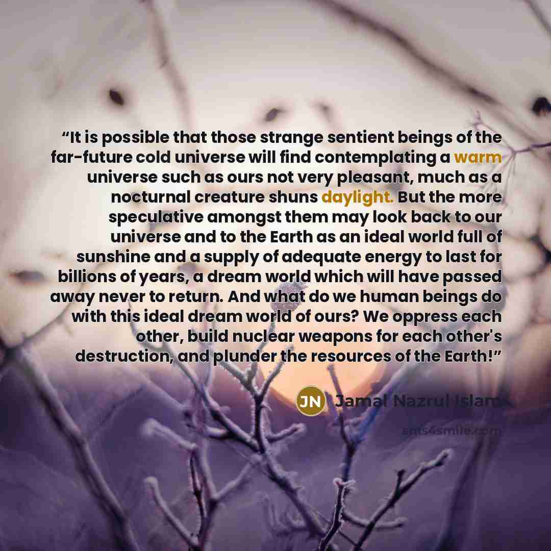 “It is possible that those strange sentient beings of the far-future cold universe will find contemplating a warm universe such as ours not very pleasant, much as a nocturnal creature shuns daylight. But the more speculative amongst them may look back to our universe and to the Earth as an ideal…” quote by Jamal Nazrul Islam