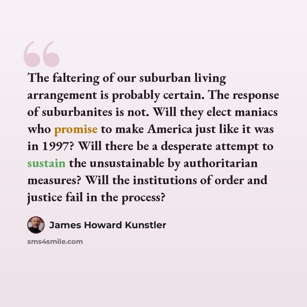 “The faltering of our suburban living arrangement is probably certain. The response of suburbanites is not. Will they elect maniacs who promise to make America just like it was in 1997? Will there be a desperate attempt to sustain the unsustainable by authoritarian measures? Will the institutions…” quote by James Howard Kunstler