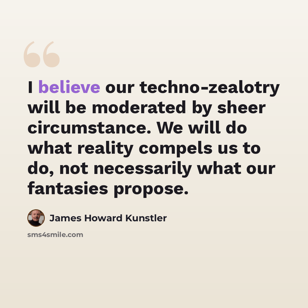 “I believe our techno-zealotry will be moderated by sheer circumstance. We will do what reality compels us to do, not necessarily what our fantasies propose.” quote by James Howard Kunstler
