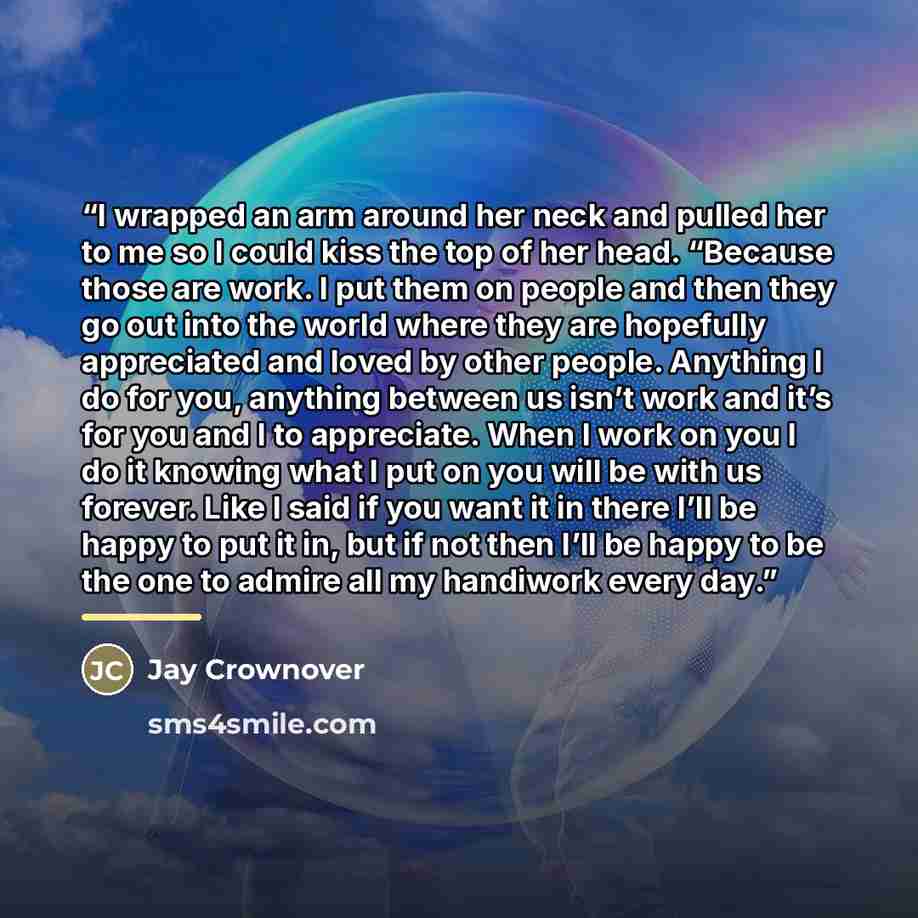 “I wrapped an arm around her neck and pulled her to me so I could kiss the top of her head. “Because those are work. I put them on people and then they go out into the world where they are hopefully appreciated and loved by other people. Anything I do for you, anything between us isn’t work and…” quote by Jay Crownover
