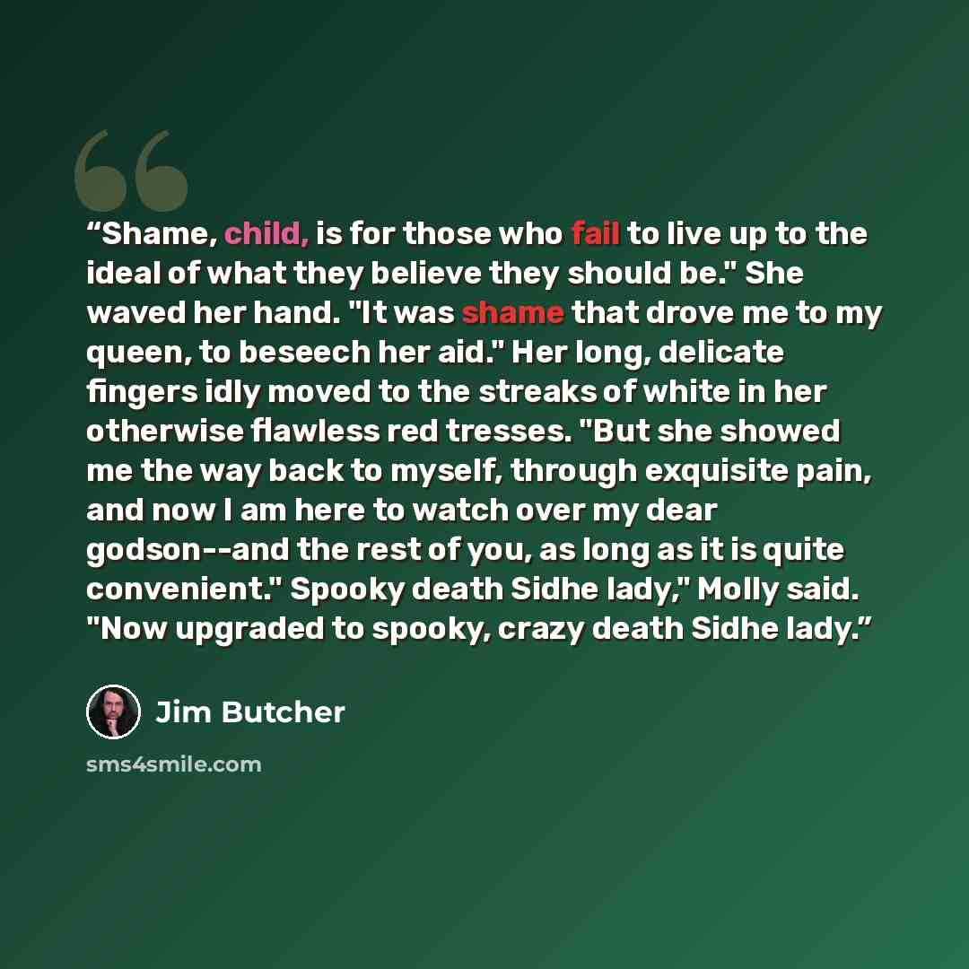 “Shame, child, is for those who fail to live up to the ideal of what they believe they should be." She waved her hand. "It was shame that drove me to my queen, to beseech her aid." Her long, delicate fingers idly moved to the streaks of white in her otherwise flawless red tresses. "But she showed…” quote by Jim Butcher