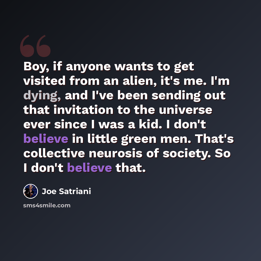 “Boy, if anyone wants to get visited from an alien, it's me. I'm dying, and I've been sending out that invitation to the universe ever since I was a kid. I don't believe in little green men. That's collective neurosis of society. So I don't believe that.” quote by Joe Satriani